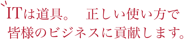 ITは道具。正しい使い方で皆様のビジネスに貢献します。